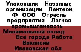 Упаковщик › Название организации ­ Пантеон-Ф, ООО › Отрасль предприятия ­ Легкая промышленность › Минимальный оклад ­ 20 000 - Все города Работа » Вакансии   . Ивановская обл.